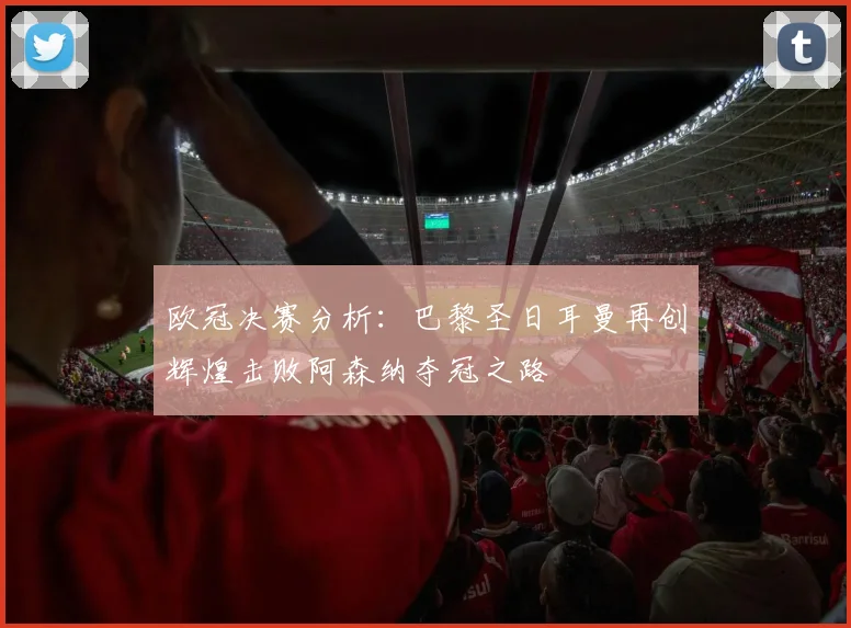 欧冠决赛分析：巴黎圣日耳曼再创辉煌击败阿森纳夺冠之路