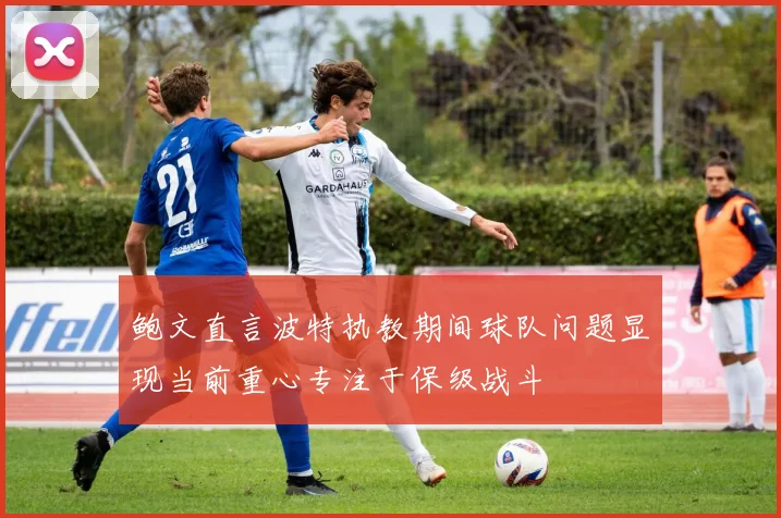 鲍文直言波特执教期间球队问题显现当前重心专注于保级战斗