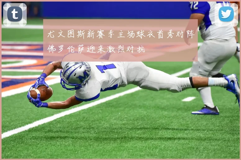 尤文图斯新赛季主场球衣首秀对阵佛罗伦萨迎来激烈对抗
