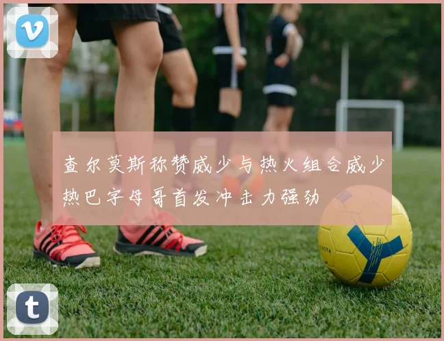 查尔莫斯称赞威少与热火组合威少热巴字母哥首发冲击力强劲
