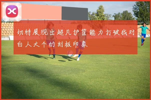 切特展现出超凡护筐能力打破我对白人大个的刻板印象
