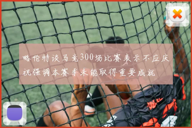 略伦特谈马竞300场比赛表示不应庆祝强调本赛季未能取得重要成就