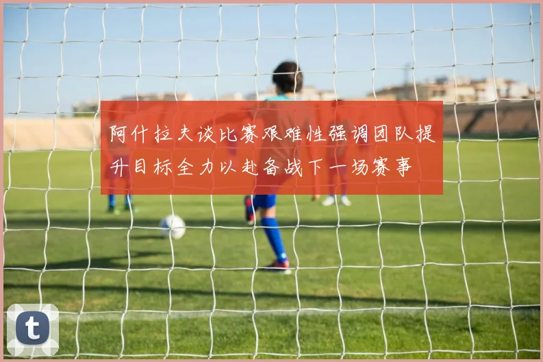 阿什拉夫谈比赛艰难性强调团队提升目标全力以赴备战下一场赛事