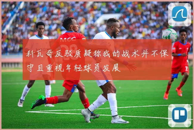 科瓦奇反驳质疑称我的战术并不保守且重视年轻球员发展