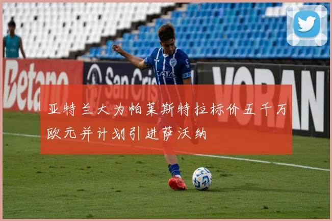 亚特兰大为帕莱斯特拉标价五千万欧元并计划引进萨沃纳