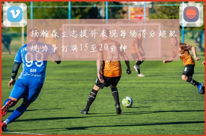 杨瀚森立志提升表现每场得分超犯规力争打满15至20分钟
