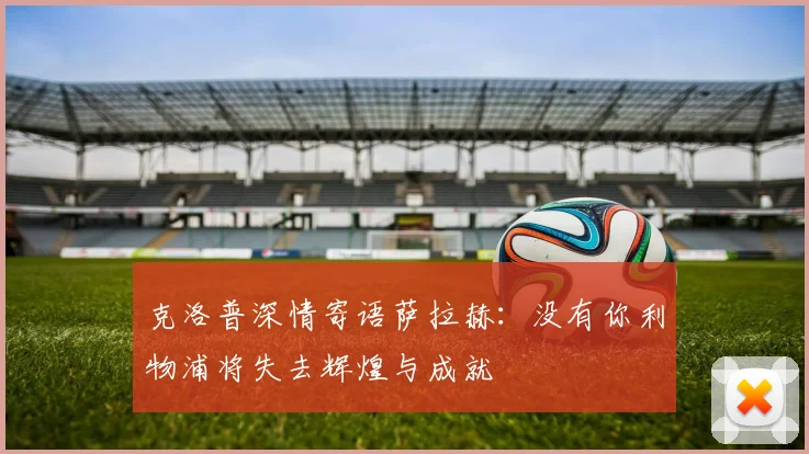 克洛普深情寄语萨拉赫：没有你利物浦将失去辉煌与成就