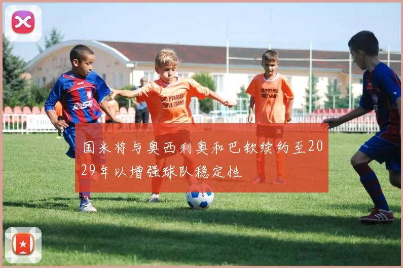 国米将与奥西利奥和巴钦续约至2029年以增强球队稳定性
