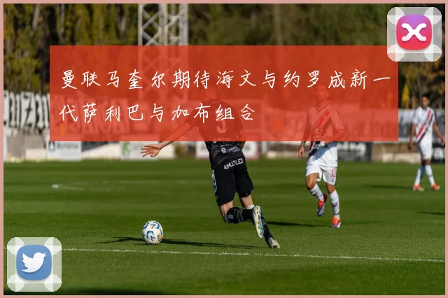 曼联马奎尔期待海文与约罗成新一代萨利巴与加布组合