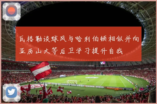 瓦格勒谈球风与哈利伯顿相似并向亚历山大等后卫学习提升自我