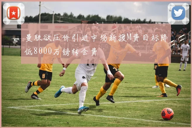 曼联欲压价引进中场新援M费目标降低8000万镑转会费